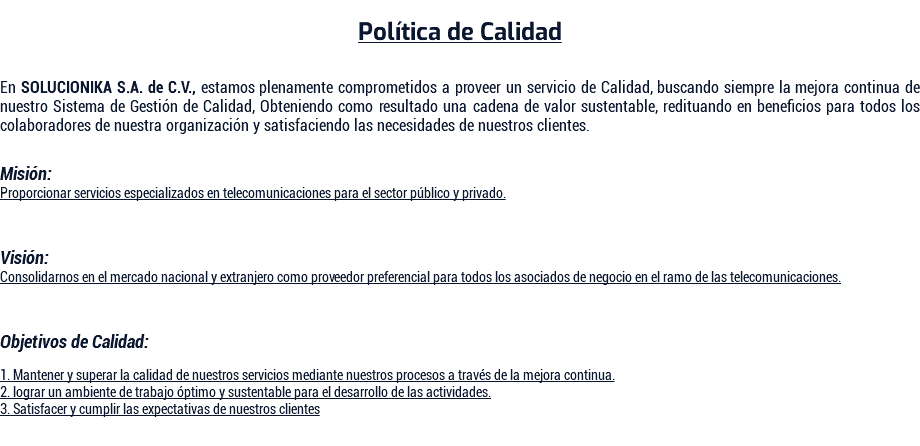  Política de Calidad En SOLUCIONIKA S.A. de C.V., estamos plenamente comprometidos a proveer un servicio de Calidad, buscando siempre la mejora continua de nuestro Sistema de Gestión de Calidad, Obteniendo como resultado una cadena de valor sustentable, redituando en beneficios para todos los colaboradores de nuestra organización y satisfaciendo las necesidades de nuestros clientes. Misión: Proporcionar servicios especializados en telecomunicaciones para el sector público y privado. Visión: Consolidarnos en el mercado nacional y extranjero como proveedor preferencial para todos los asociados de negocio en el ramo de las telecomunicaciones. Objetivos de Calidad: 1. Mantener y superar la calidad de nuestros servicios mediante nuestros procesos a través de la mejora continua. 2. lograr un ambiente de trabajo óptimo y sustentable para el desarrollo de las actividades. 3. Satisfacer y cumplir las expectativas de nuestros clientes 